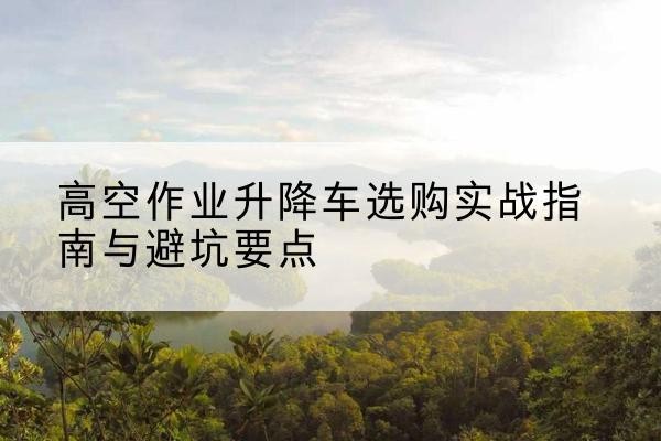 云城升降车怎么选-高空作业升降车选购实战指南与避坑要点