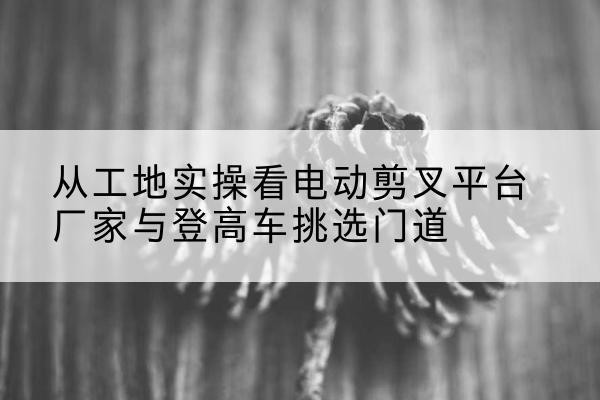 云城电动剪叉升降平台厂家-从工地实操看电动剪叉平台厂家与登高车挑选门道