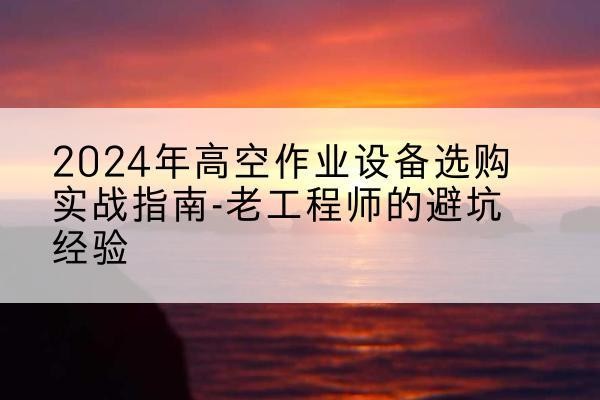 云城高空作业升降机厂家推荐-2024年高空作业设备选购实战指南-老工程师的避坑经验