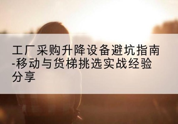 云城移动式升降机怎么选-工厂采购升降设备避坑指南-移动与货梯挑选实战经验分享