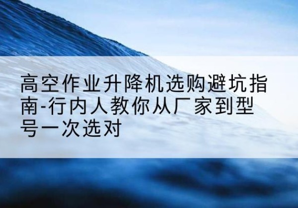云城升降平台厂家-高空作业升降机选购避坑指南-行内人教你从厂家到型号一次选对