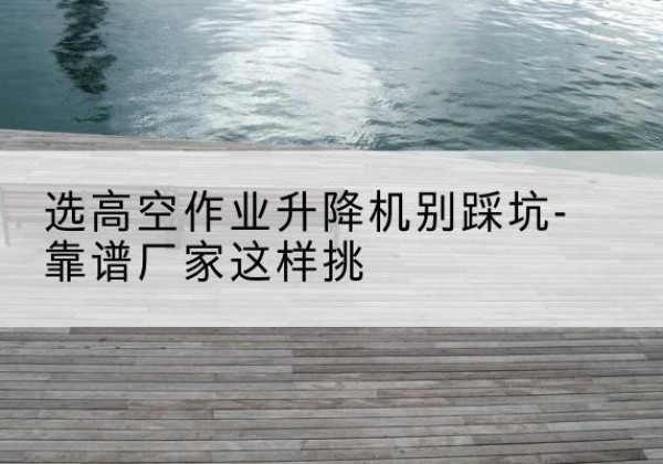 云城剪叉式升降机厂家-选高空作业升降机别踩坑-靠谱厂家这样挑