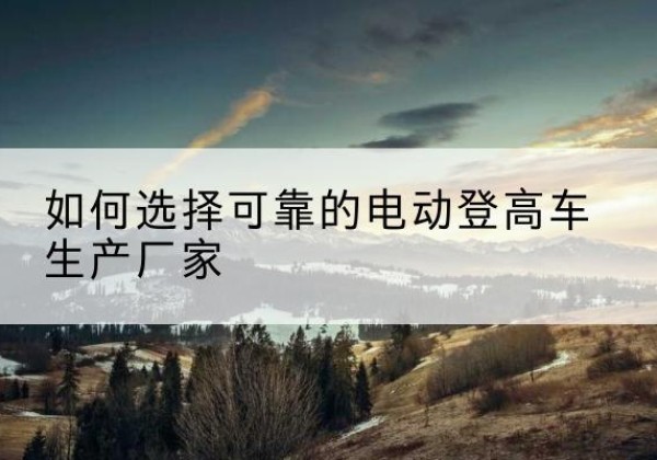 云城电动登高车厂家-如何选择可靠的电动登高车生产厂家