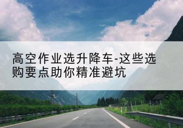 云城升降车厂家-高空作业选升降车-这些选购要点助你*避坑