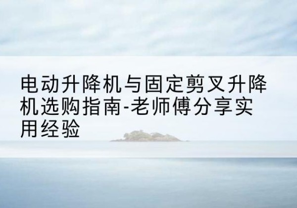 云城电动升降机怎么选-电动升降机与固定剪叉升降机选购指南-老师傅分享实用经验