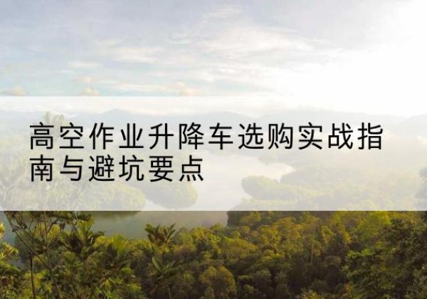 云城升降车怎么选-高空作业升降车选购实战指南与避坑要点