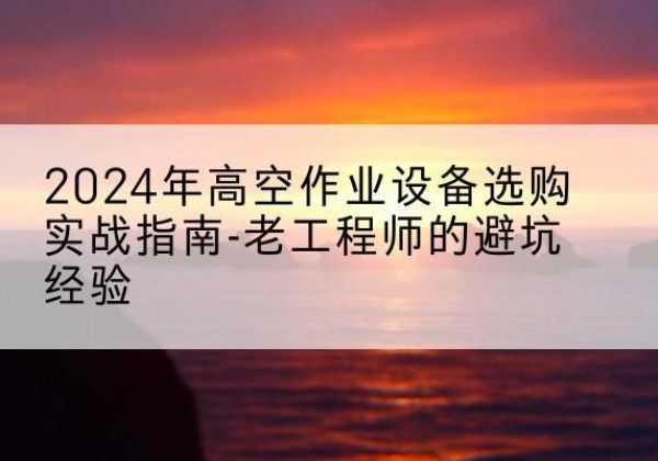 云城高空作业升降机厂家推荐-2024年高空作业设备选购实战指南-老工程师的避坑经验